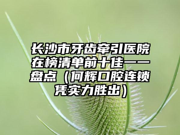 长沙市牙齿牵引医院在榜清单前十佳一一盘点（何辉口腔连锁凭实力胜出）