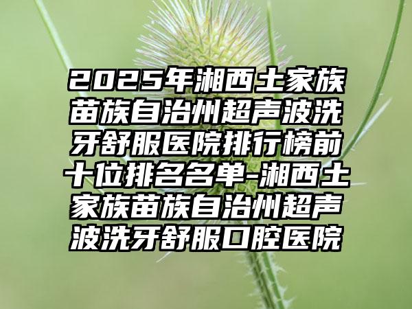2025年湘西土家族苗族自治州超声波洗牙舒服医院排行榜前十位排名名单-湘西土家族苗族自治州超声波洗牙舒服口腔医院