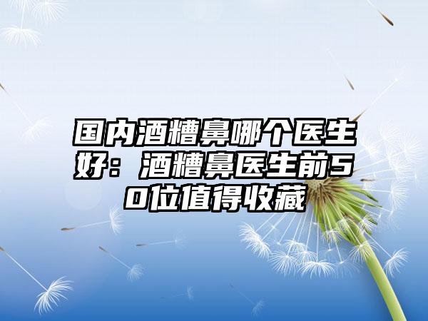 国内酒糟鼻哪个医生好：酒糟鼻医生前50位值得收藏