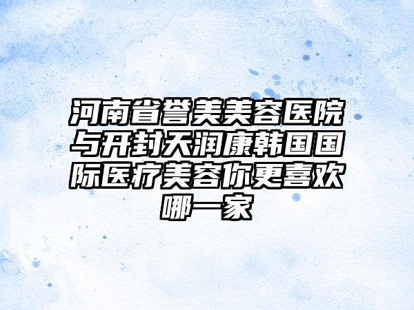 河南省誉美美容医院与开封天润康韩国国际医疗美容你更喜欢哪一家