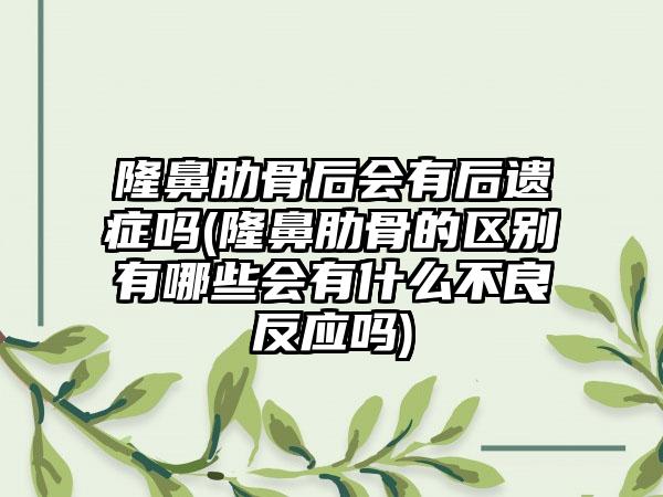 隆鼻肋骨后会有后遗症吗(隆鼻肋骨的区别有哪些会有什么不良反应吗)