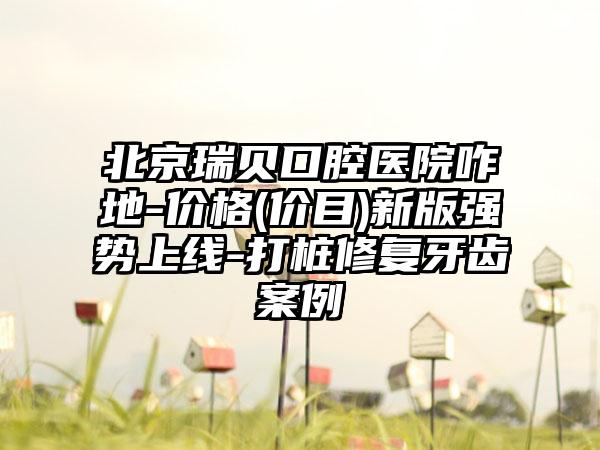 北京瑞贝口腔医院咋地-价格(价目)新版强势上线-打桩修复牙齿案例