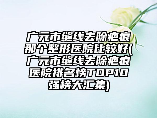 广元市缝线去除疤痕那个整形医院比较好(广元市缝线去除疤痕医院排名榜TOP10强榜大汇集)