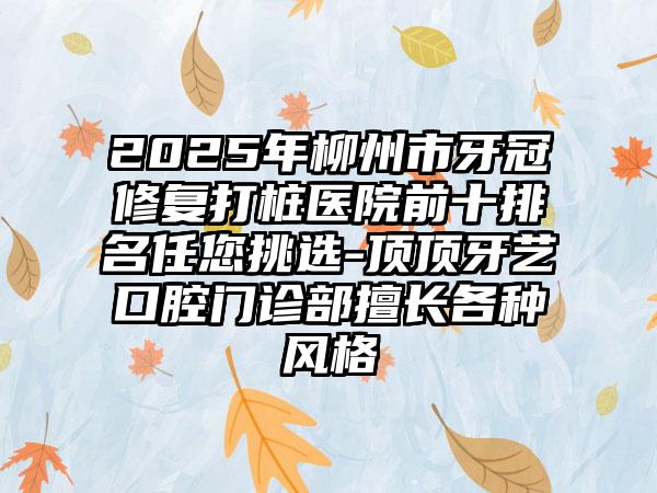 2025年柳州市牙冠修复打桩医院前十排名任您挑选-顶顶牙艺口腔门诊部擅长各种风格