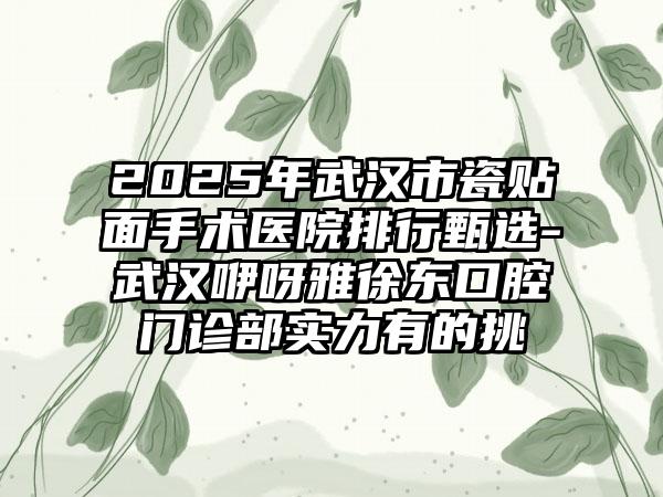 2025年武汉市瓷贴面手术医院排行甄选-武汉咿呀雅徐东口腔门诊部实力有的挑