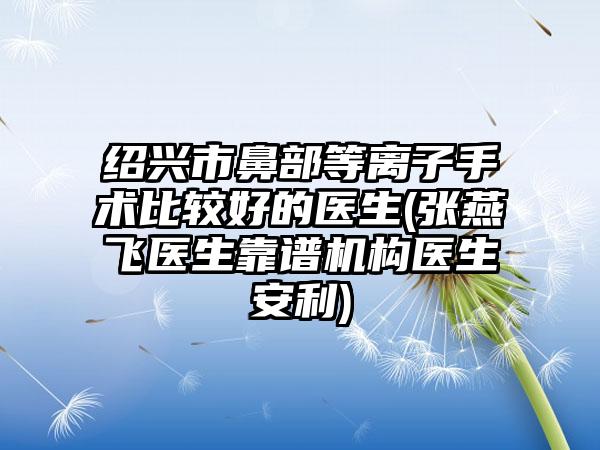 绍兴市鼻部等离子手术比较好的医生(张燕飞医生靠谱机构医生安利)