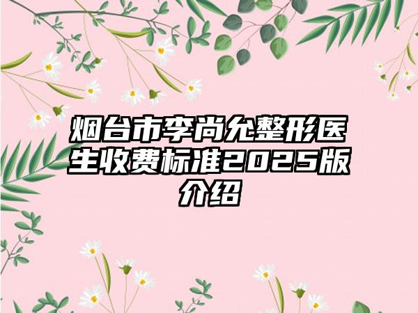 烟台市李尚允整形医生收费标准2025版介绍