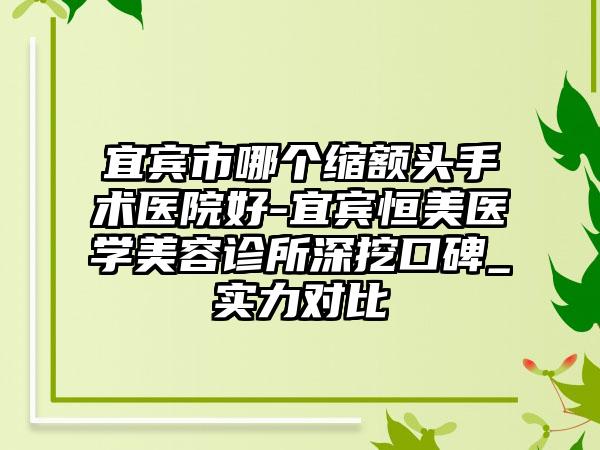 宜宾市哪个缩额头手术医院好-宜宾恒美医学美容诊所深挖口碑_实力对比