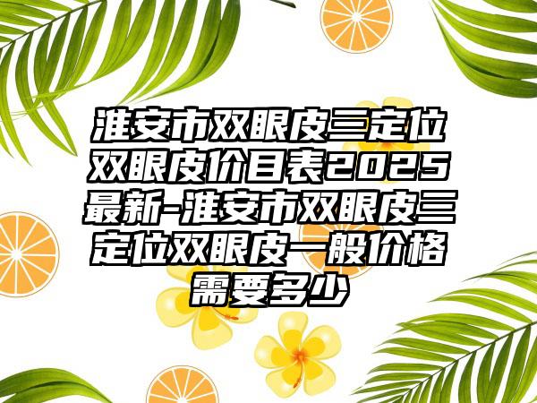 淮安市双眼皮三定位双眼皮价目表2025最新-淮安市双眼皮三定位双眼皮一般价格需要多少