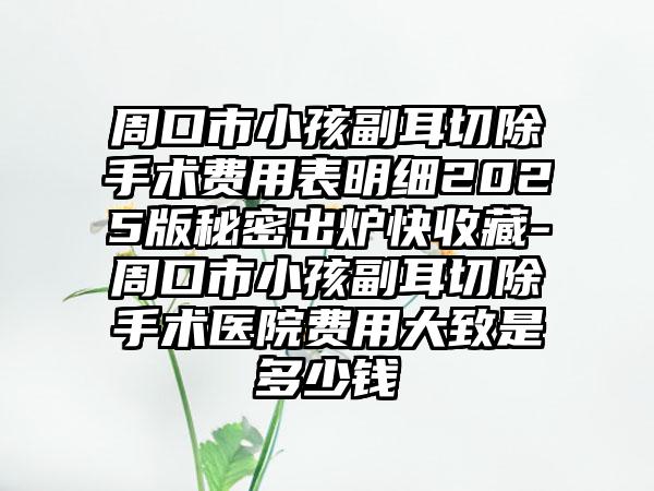 周口市小孩副耳切除手术费用表明细2025版秘密出炉快收藏-周口市小孩副耳切除手术医院费用大致是多少钱