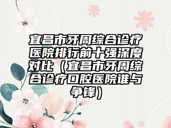 宜昌市牙周综合诊疗医院排行前十强深度对比（宜昌市牙周综合诊疗口腔医院谁与争锋）