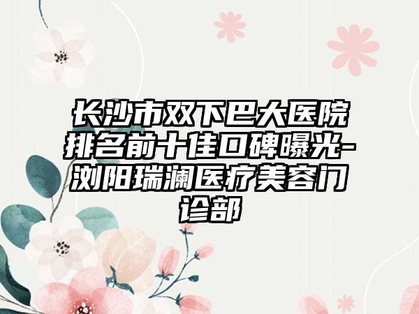 长沙市双下巴大医院排名前十佳口碑曝光-浏阳瑞澜医疗美容门诊部