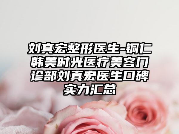 刘真宏整形医生-铜仁韩美时光医疗美容门诊部刘真宏医生口碑实力汇总