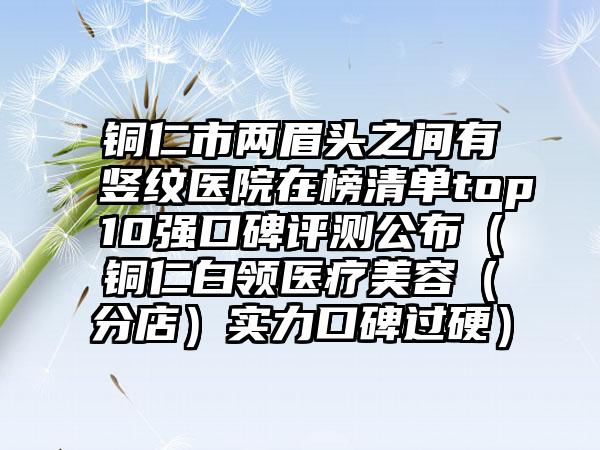 铜仁市两眉头之间有竖纹医院在榜清单top10强口碑评测公布（铜仁白领医疗美容（分店）实力口碑过硬）