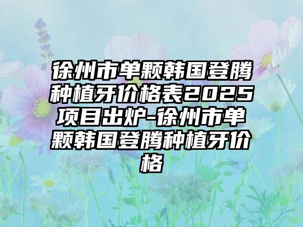 徐州市单颗韩国登腾种植牙价格表2025项目出炉-徐州市单颗韩国登腾种植牙价格