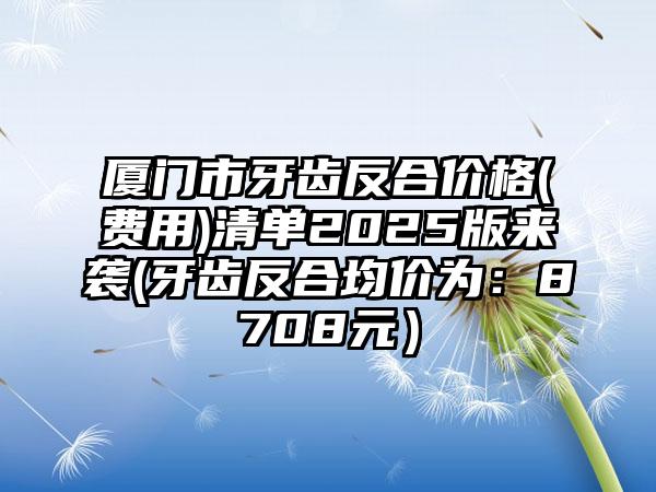 厦门市牙齿反合价格(费用)清单2025版来袭(牙齿反合均价为：8708元）