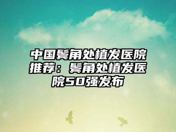 中国鬓角处植发医院推荐：鬓角处植发医院50强发布