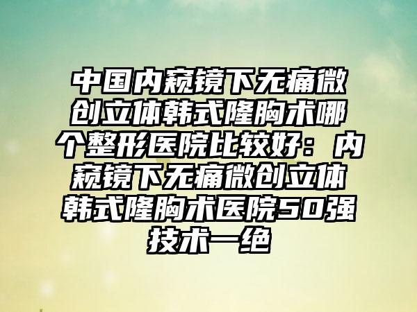 中国内窥镜下无痛微创立体韩式隆胸术哪个整形医院比较好：内窥镜下无痛微创立体韩式隆胸术医院50强技术一绝