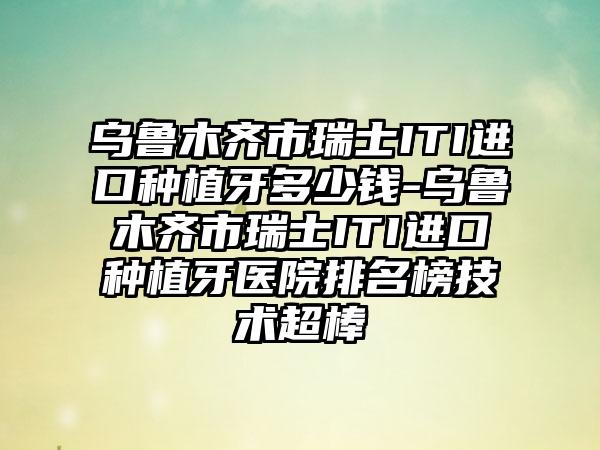 乌鲁木齐市瑞士ITI进口种植牙多少钱-乌鲁木齐市瑞士ITI进口种植牙医院排名榜技术超棒