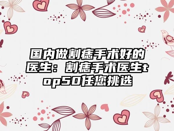 国内做割痣手术好的医生：割痣手术医生top50任您挑选