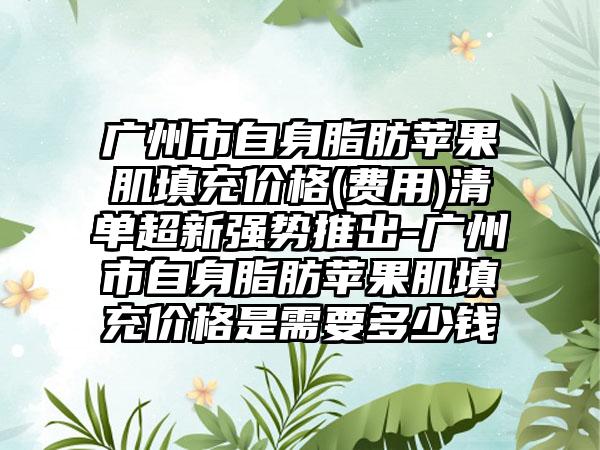 广州市自身脂肪苹果肌填充价格(费用)清单超新强势推出-广州市自身脂肪苹果肌填充价格是需要多少钱