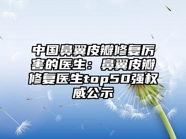 中国鼻翼皮瓣修复厉害的医生：鼻翼皮瓣修复医生top50强权威公示