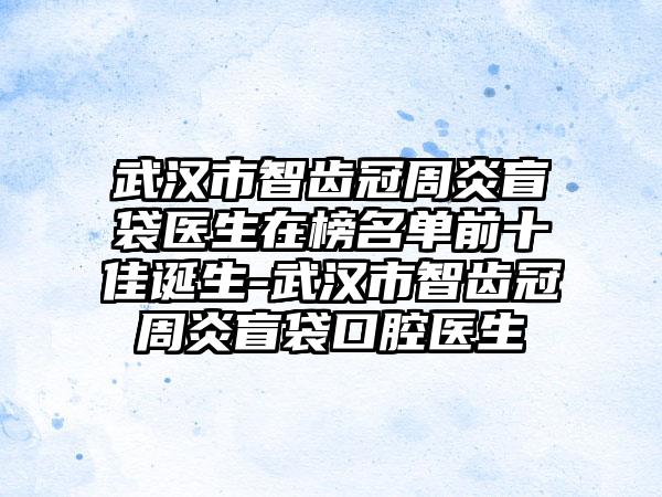 武汉市智齿冠周炎盲袋医生在榜名单前十佳诞生-武汉市智齿冠周炎盲袋口腔医生