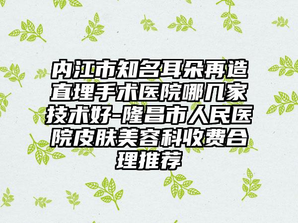 内江市知名耳朵再造直埋手术医院哪几家技术好-隆昌市人民医院皮肤美容科收费合理推荐