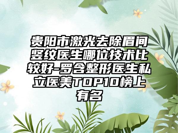 贵阳市激光去除眉间竖纹医生哪位技术比较好-罗含整形医生私立医美TOP10榜上有名