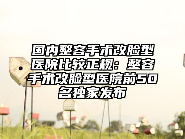 国内整容手术改脸型医院比较正规：整容手术改脸型医院前50名独家发布