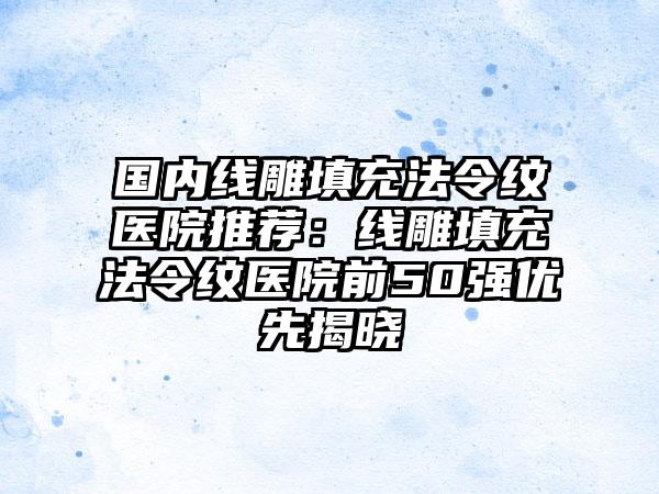 国内线雕填充法令纹医院推荐：线雕填充法令纹医院前50强优先揭晓