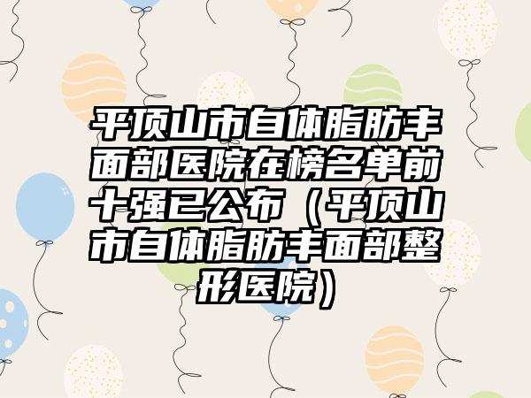 平顶山市自体脂肪丰面部医院在榜名单前十强已公布（平顶山市自体脂肪丰面部整形医院）