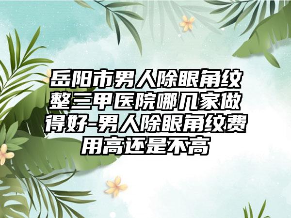 岳阳市男人除眼角纹整三甲医院哪几家做得好-男人除眼角纹费用高还是不高