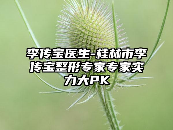 李传宝医生-桂林市李传宝整形专家专家实力大PK