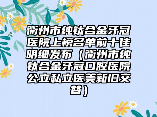 衢州市纯钛合金牙冠医院上榜名单前十佳明细发布（衢州市纯钛合金牙冠口腔医院公立私立医美新旧交替）
