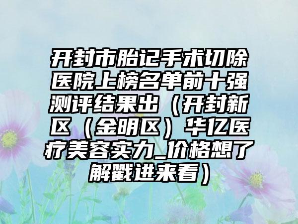 开封市胎记手术切除医院上榜名单前十强测评结果出（开封新区（金明区）华亿医疗美容实力_价格想了解戳进来看）