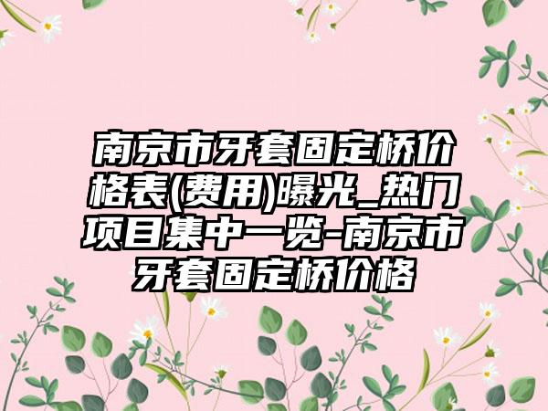 南京市牙套固定桥价格表(费用)曝光_热门项目集中一览-南京市牙套固定桥价格