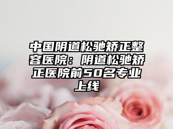 中国阴道松驰矫正整容医院：阴道松驰矫正医院前50名专业上线
