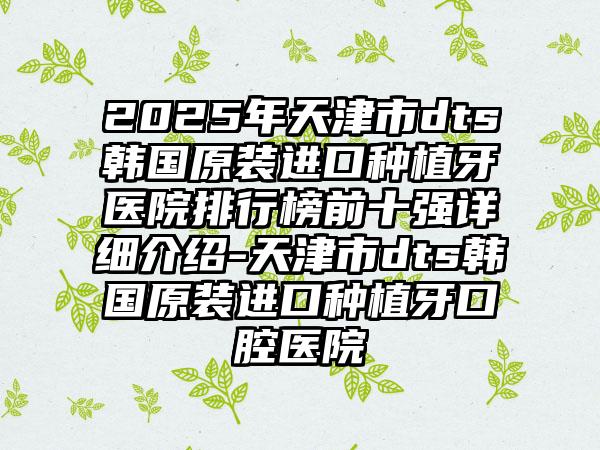 2025年天津市dts韩国原装进口种植牙医院排行榜前十强详细介绍-天津市dts韩国原装进口种植牙口腔医院