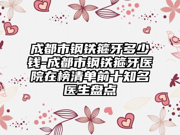 成都市钢铁箍牙多少钱-成都市钢铁箍牙医院在榜清单前十知名医生盘点