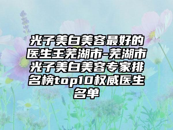 光子美白美容最好的医生王芜湖市-芜湖市光子美白美容专家排名榜top10权威医生名单