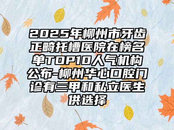 2025年柳州市牙齿正畸托槽医院在榜名单TOP10人气机构公布-柳州华心口腔门诊有三甲和私立医生供选择