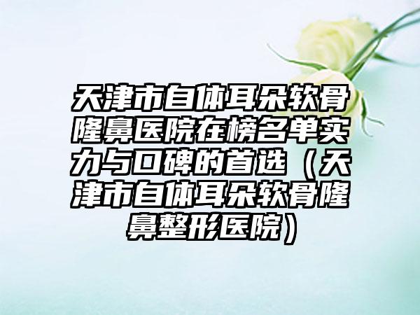 天津市自体耳朵软骨隆鼻医院在榜名单实力与口碑的首选（天津市自体耳朵软骨隆鼻整形医院）