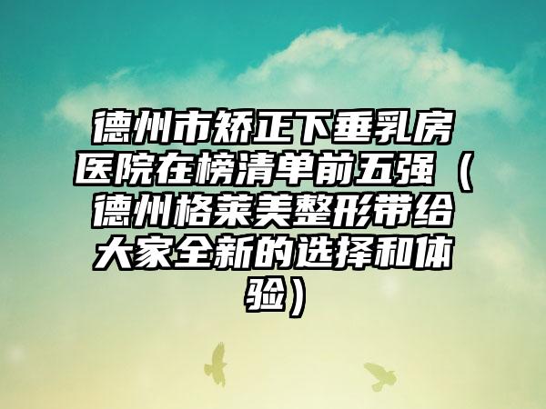 德州市矫正下垂乳房医院在榜清单前五强（德州格莱美整形带给大家全新的选择和体验）