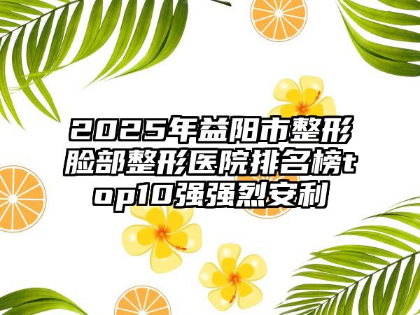 2025年益阳市整形脸部整形医院排名榜top10强强烈安利