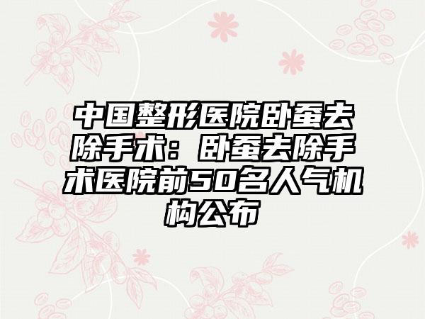 中国整形医院卧蚕去除手术：卧蚕去除手术医院前50名人气机构公布
