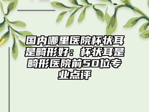 国内哪里医院杯状耳是畸形好：杯状耳是畸形医院前50位专业点评