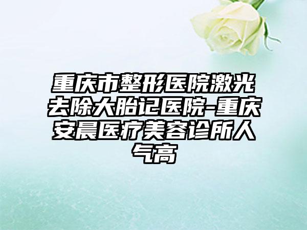 重庆市整形医院激光去除大胎记医院-重庆安晨医疗美容诊所人气高