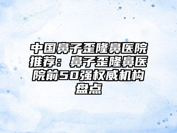 中国鼻子歪隆鼻医院推荐：鼻子歪隆鼻医院前50强权威机构盘点
