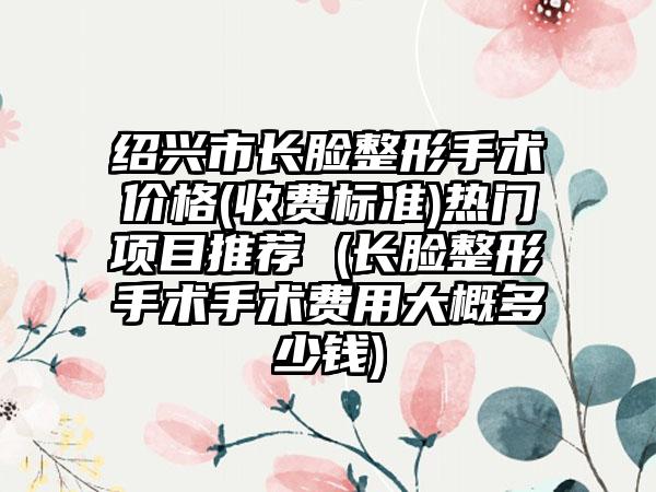 绍兴市长脸整形手术价格(收费标准)热门项目推荐 (长脸整形手术手术费用大概多少钱)